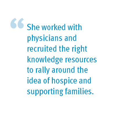 She worked with physicians and recruited the right knowledge resources to rally around the idea of hospice and supporting families.