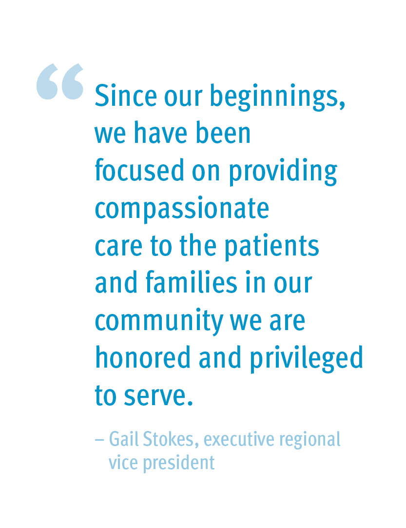 Since our beginnings, we have been focused on providing compassionate care to the patients and families in our community we are honored and privileged to serve. – Gail Stokes, executive regional vice president